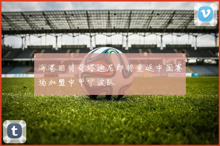 海港旧将奇塔迪尼即将重返中国赛场加盟中甲宁波队
