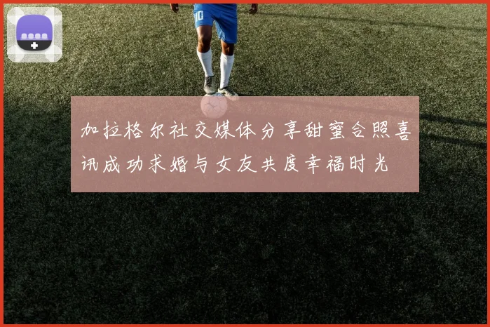 加拉格尔社交媒体分享甜蜜合照喜讯成功求婚与女友共度幸福时光