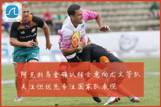阿克利乌舍确认转会意向尤文等队关注但优先专注国家队表现