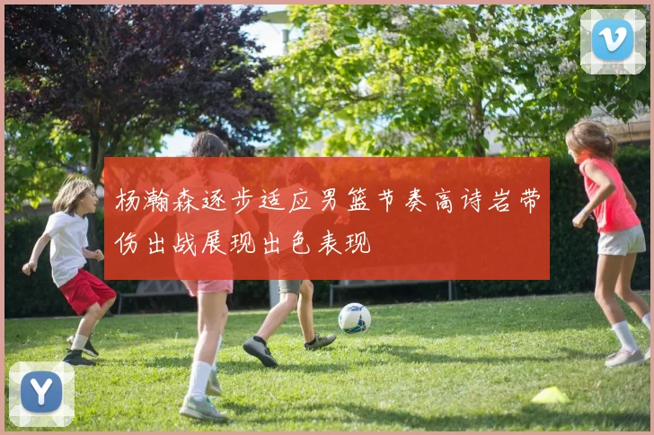 杨瀚森逐步适应男篮节奏高诗岩带伤出战展现出色表现