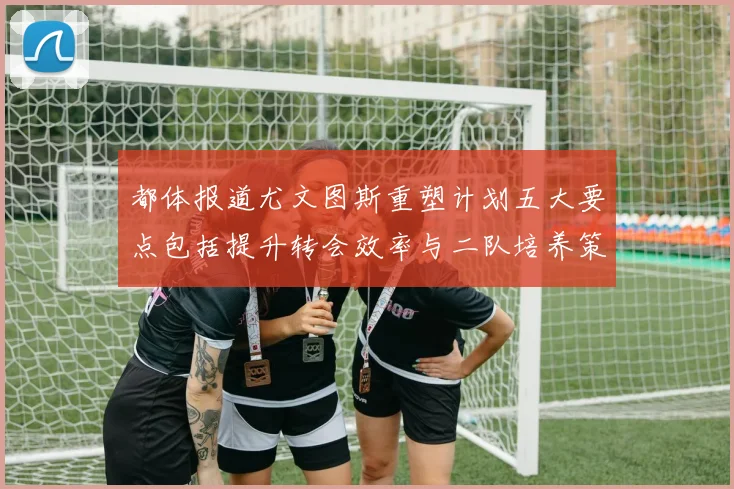 都体报道尤文图斯重塑计划五大要点包括提升转会效率与二队培养策略