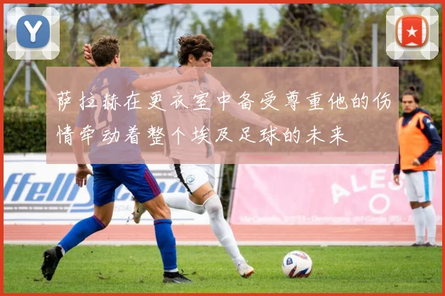 萨拉赫在更衣室中备受尊重他的伤情牵动着整个埃及足球的未来