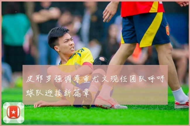 皮耶罗强调尊重尤文现任团队呼吁球队迎接新篇章