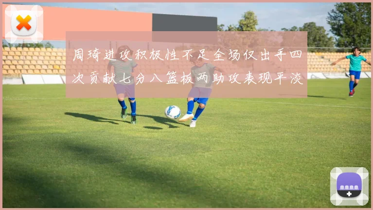 周琦进攻积极性不足全场仅出手四次贡献七分八篮板两助攻表现平淡