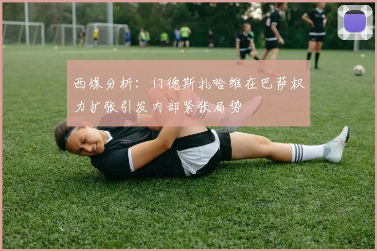 西媒分析：门德斯扎哈维在巴萨权力扩张引发内部紧张局势