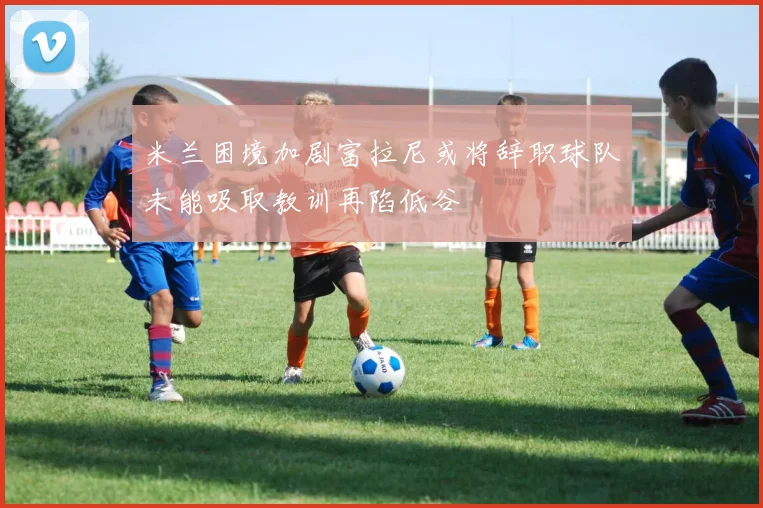 米兰困境加剧富拉尼或将辞职球队未能吸取教训再陷低谷