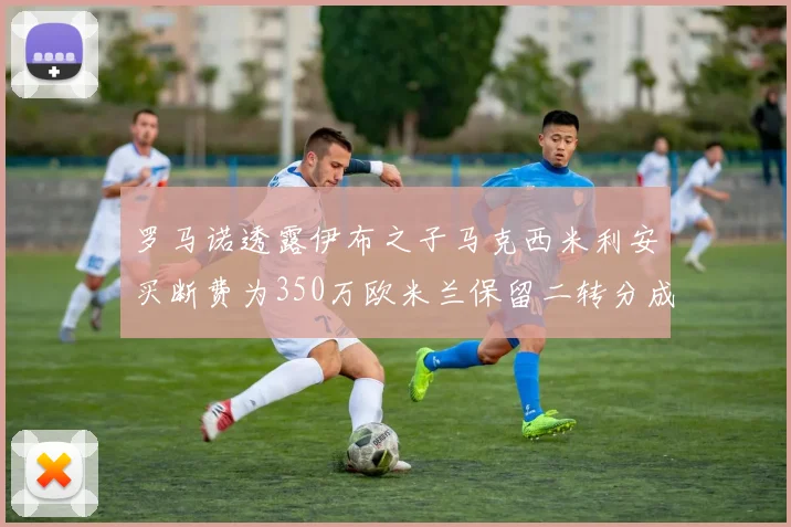 罗马诺透露伊布之子马克西米利安买断费为350万欧米兰保留二转分成