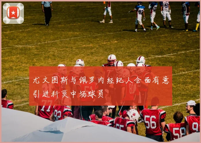 尤文图斯与佩罗内经纪人会面有意引进科莫中场球员