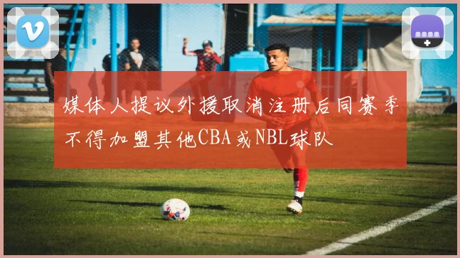 媒体人提议外援取消注册后同赛季不得加盟其他CBA或NBL球队