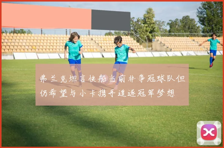 弗兰克坦言快船当前非争冠球队但仍希望与小卡携手追逐冠军梦想