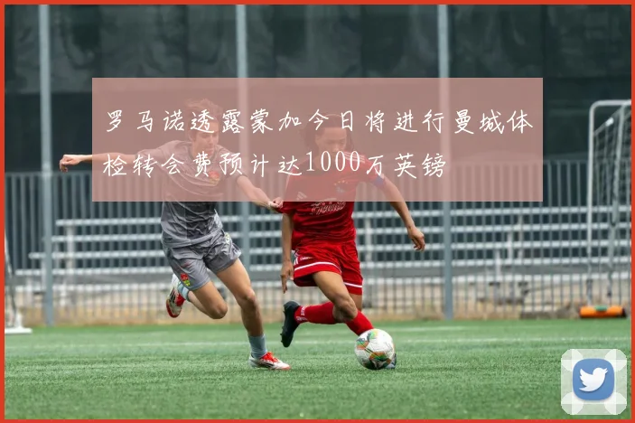 罗马诺透露蒙加今日将进行曼城体检转会费预计达1000万英镑