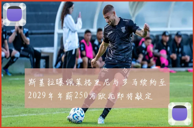 斯基拉曝佩莱格里尼与罗马续约至2029年年薪250万欧元即将敲定