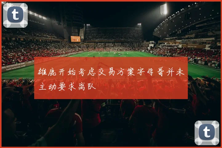 雄鹿开始考虑交易方案字母哥并未主动要求离队