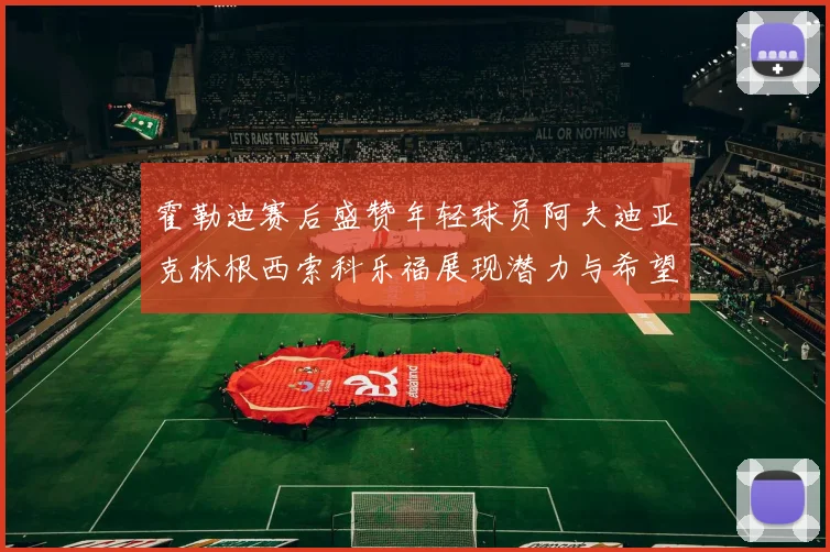 霍勒迪赛后盛赞年轻球员阿夫迪亚克林根西索科乐福展现潜力与希望