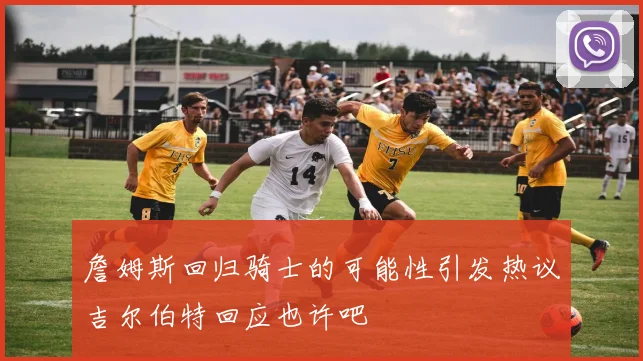 詹姆斯回归骑士的可能性引发热议吉尔伯特回应也许吧