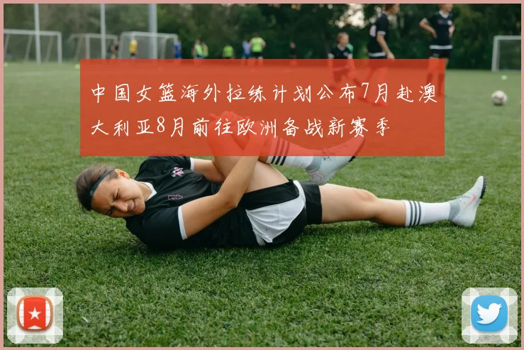 中国女篮海外拉练计划公布7月赴澳大利亚8月前往欧洲备战新赛季