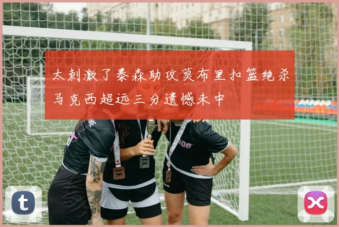 太刺激了泰森助攻莫布里扣篮绝杀马克西超远三分遗憾未中