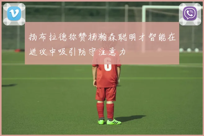扬布拉德称赞杨瀚森聪明才智能在进攻中吸引防守注意力
