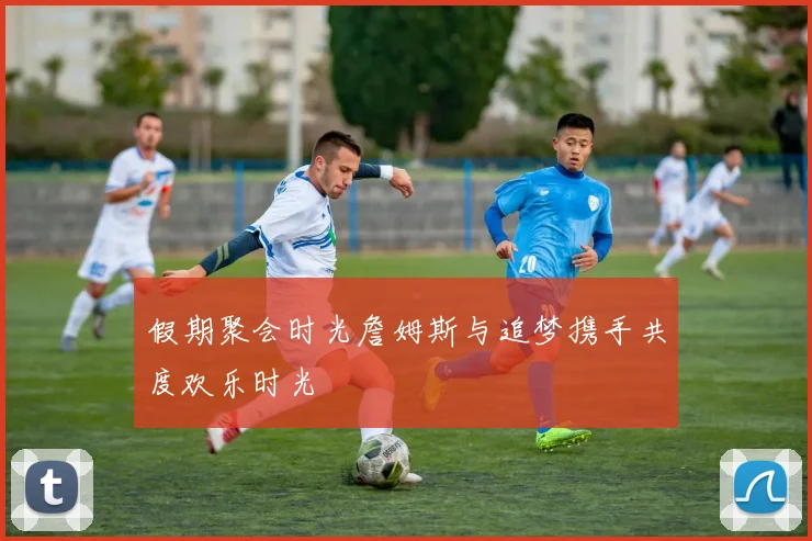 假期聚会时光詹姆斯与追梦携手共度欢乐时光