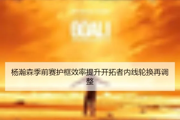 杨瀚森季前赛护框效率提升开拓者内线轮换再调整 | yabo